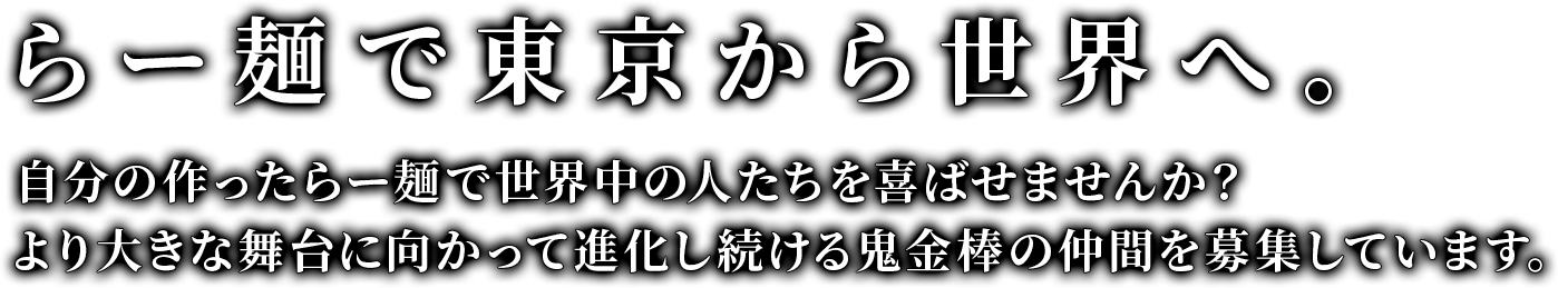 らー麺で東京から世界へ。自分の作ったらー麺で世界中の人たちを喜ばせませんか？より大きな舞台に向かって進化し続ける鬼金棒の仲間を募集しています。